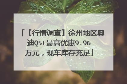 【行情调查】徐州地区奥迪Q5L最高优惠9.96万元，现车库存充足