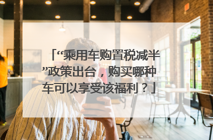 “乘用车购置税减半”政策出台，购买哪种车可以享受该福利？