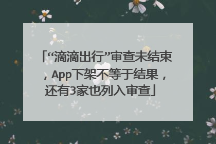 “滴滴出行”审查未结束，App下架不等于结果，还有3家也列入审查