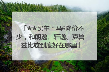 ★★买车：马6降价不少，和朗逸、轩逸、克鲁兹比较到底好在哪里