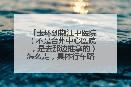 玉环到椒江中医院（不是台州中心医院，是去那边推拿的）怎么走，具体行车路线是怎么样，谢谢
