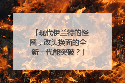现代伊兰特的怪圈，改头换面的全新一代能突破？