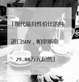 现代最具性价比的纯进口SUV，帕里斯帝29.88万元起售