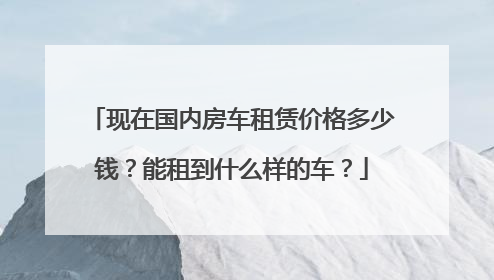 现在国内房车租赁价格多少钱？能租到什么样的车？