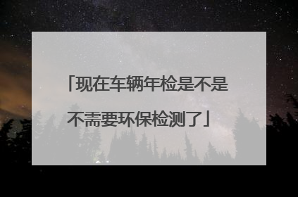 现在车辆年检是不是不需要环保检测了