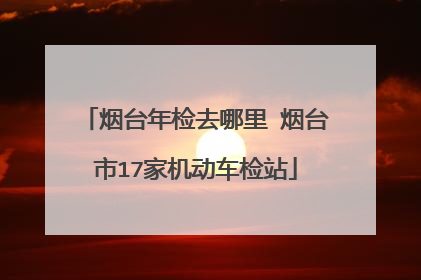 烟台年检去哪里 烟台市17家机动车检站