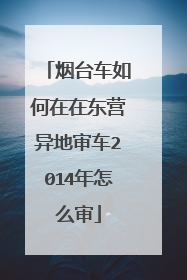 烟台车如何在在东营异地审车2014年怎么审