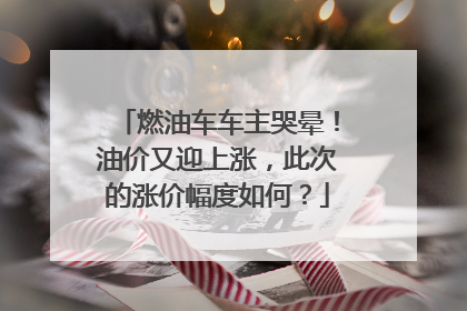 燃油车车主哭晕！油价又迎上涨，此次的涨价幅度如何？