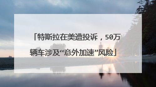 特斯拉在美遭投诉，50万辆车涉及“意外加速”风险