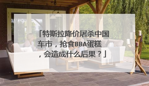 特斯拉降价屠杀中国车市，抢食BBA蛋糕，会造成什么后果？