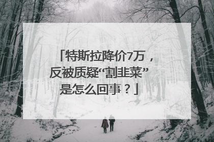 特斯拉降价7万，反被质疑“割韭菜”是怎么回事？