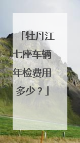 牡丹江七座车辆年检费用多少？