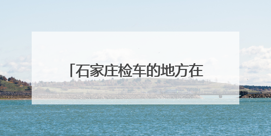 石家庄检车的地方在哪？需要带什么？