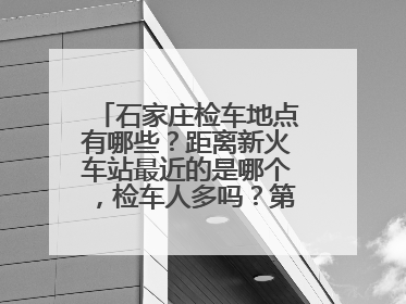 石家庄检车地点有哪些？距离新火车站最近的是哪个，检车人多吗？第一次检车给点攻略。谢谢！