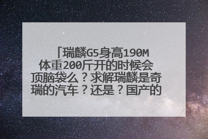 瑞麟G5身高190M体重200斤开的时候会顶脑袋么？求解瑞麟是奇瑞的汽车？还是？国产的？ 车怎么样？