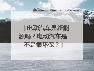 电动汽车是新能源吗？电动汽车是不是很环保？