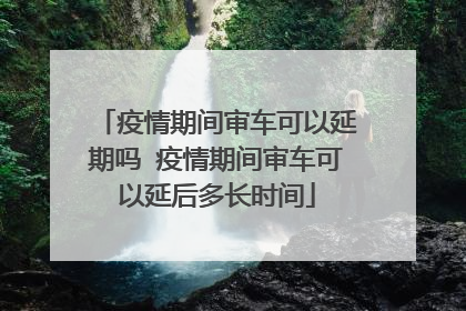 疫情期间审车可以延期吗 疫情期间审车可以延后多长时间