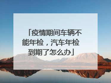 疫情期间车辆不能年检，汽车年检到期了怎么办