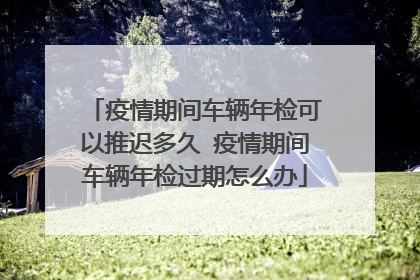 疫情期间车辆年检可以推迟多久 疫情期间车辆年检过期怎么办