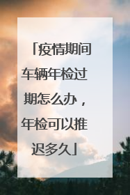 疫情期间车辆年检过期怎么办，年检可以推迟多久