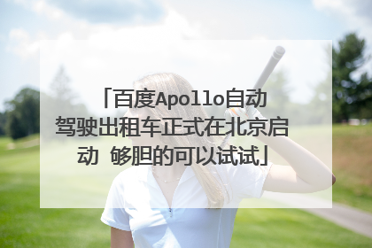 百度Apollo自动驾驶出租车正式在北京启动 够胆的可以试试