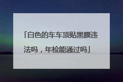 白色的车车顶贴黑膜违法吗，年检能通过吗