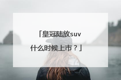 皇冠陆放suv什么时候上市？