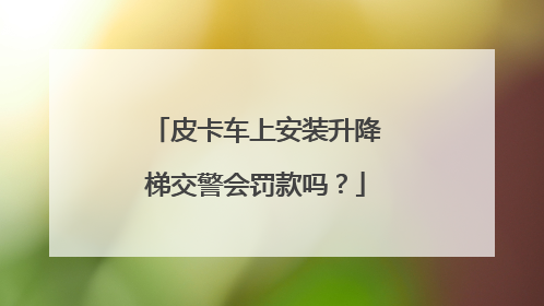 皮卡车上安装升降梯交警会罚款吗？