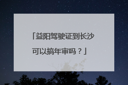 益阳驾驶证到长沙可以搞年审吗？