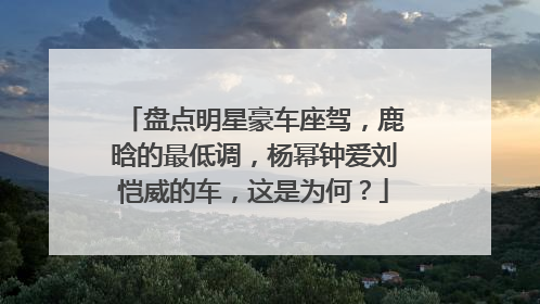 盘点明星豪车座驾，鹿晗的最低调，杨幂钟爱刘恺威的车，这是为何？
