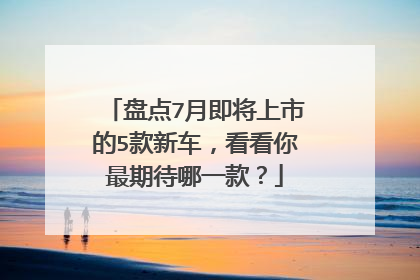 盘点7月即将上市的5款新车，看看你最期待哪一款？