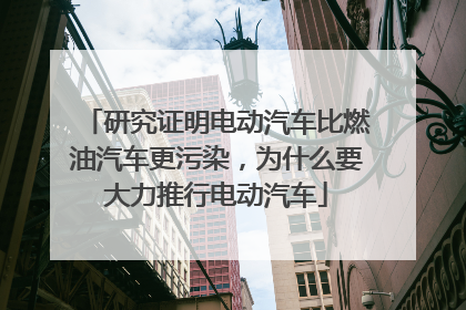 研究证明电动汽车比燃油汽车更污染，为什么要大力推行电动汽车