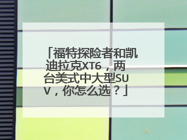 福特探险者和凯迪拉克XT6，两台美式中大型SUV，你怎么选？