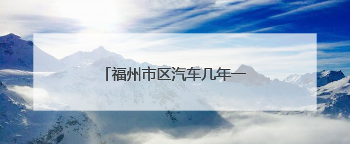 福州市区汽车几年一检？2年还是6年？