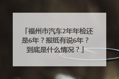 福州市汽车2年年检还是6年？报纸有说6年？到底是什么情况？