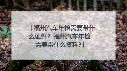 福州汽车年检需要带什么证件? 福州汽车年检需要带什么资料?