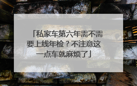 私家车第六年需不需要上线年检？不注意这一点车就麻烦了