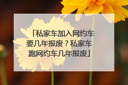 私家车加入网约车要几年报废？私家车跑网约车几年报废