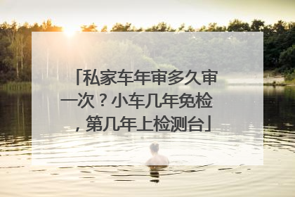 私家车年审多久审一次？小车几年免检，第几年上检测台