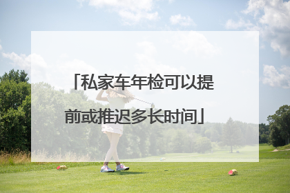 私家车年检可以提前或推迟多长时间
