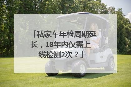 私家车年检周期延长，10年内仅需上线检测2次？