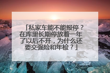 私家车能不能报停？在库里长期停放着一年了以后不开，为什么还要交强险和年检？