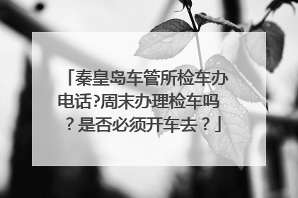 秦皇岛车管所检车办电话?周末办理检车吗？是否必须开车去？