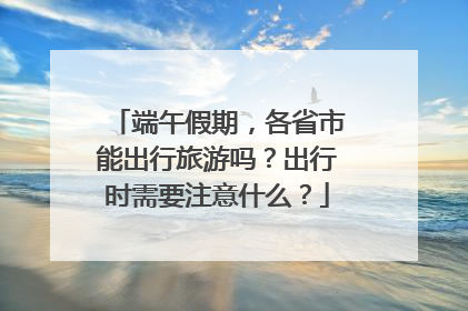 端午假期，各省市能出行旅游吗？出行时需要注意什么？