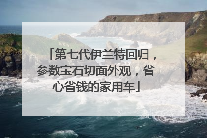 第七代伊兰特回归，参数宝石切面外观，省心省钱的家用车