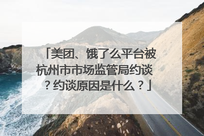 美团、饿了么平台被杭州市市场监管局约谈？约谈原因是什么？