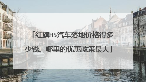 红旗H5汽车落地价格得多少钱。哪里的优惠政策最大