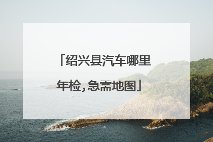 绍兴县汽车哪里年检,急需地图