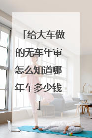 给大车做的无车年审怎么知道哪年车多少钱