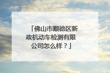 佛山市顺德区新政机动车检测有限公司怎么样？
